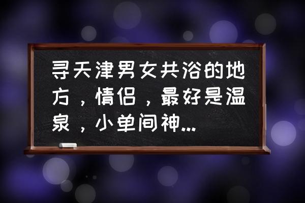 天津情侣旅游去哪里好玩又便宜 寻天津男女共浴的地方，情侣，最好是温泉，小单间神马的最给力啦？