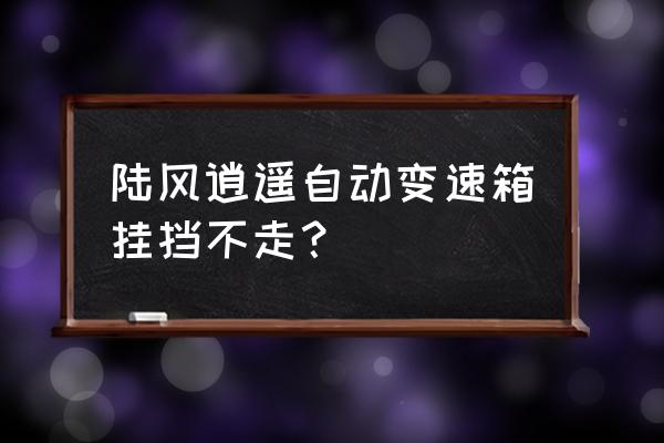 陆风x7自动变速箱重新学习 陆风逍遥自动变速箱挂挡不走？