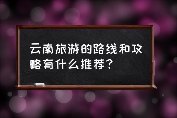 去云南游玩景点攻略图文介绍大全 云南旅游的路线和攻略有什么推荐？