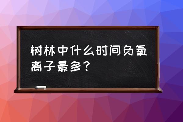 北京负氧离子是怎么产生的 树林中什么时间负氧离子最多？