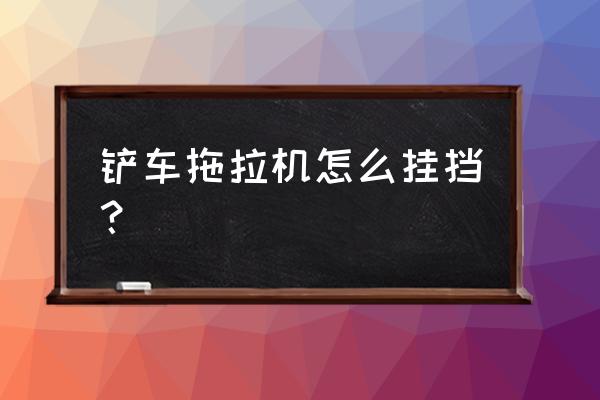 铲车往右打方向打不动怎么回事 铲车拖拉机怎么挂挡？