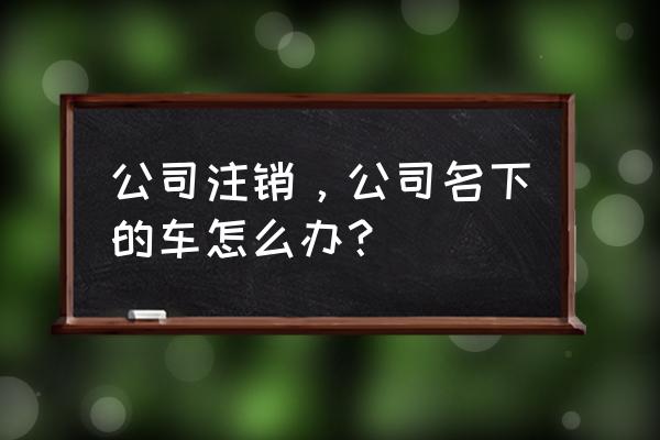 公司要注销公司名下车辆怎么办 公司注销，公司名下的车怎么办？