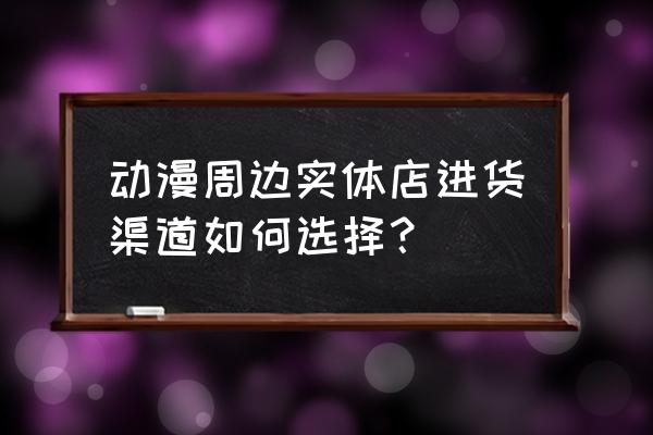 动漫周边有哪些行业 动漫周边实体店进货渠道如何选择？