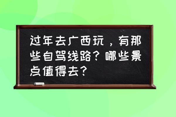 春节自驾广西去哪里旅游最好 过年去广西玩，有那些自驾线路？哪些景点值得去？