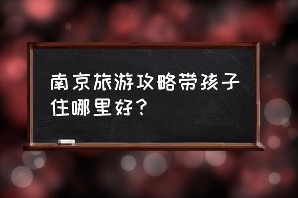 南京旅游攻略详细介绍 南京旅游攻略带孩子住哪里好？