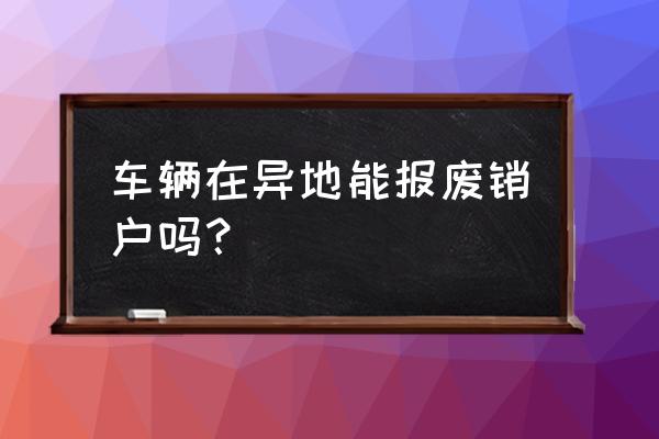 车辆异地报废还用回当地注销吗 车辆在异地能报废销户吗？