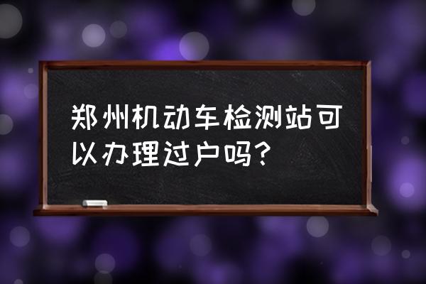 旧车过户在什么地方办 郑州机动车检测站可以办理过户吗？