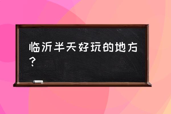 临沂附近旅游地方有哪些 临沂半天好玩的地方？