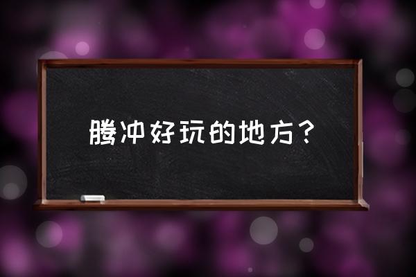 腾冲火山地质公园旅游最佳景点 腾冲好玩的地方？