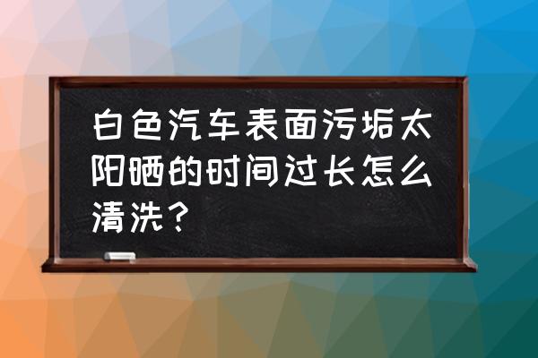 白色车身残留污渍怎么处理 白色汽车表面污垢太阳晒的时间过长怎么清洗？