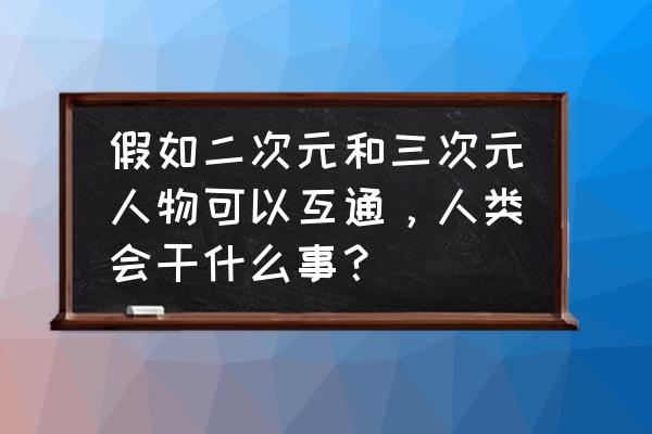 自制二次元纸片人 假如二次元和三次元人物可以互通，人类会干什么事？