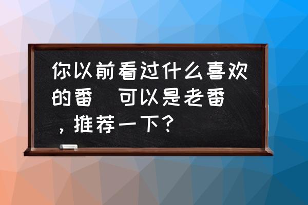 异度王冠预约礼包 你以前看过什么喜欢的番（可以是老番），推荐一下？