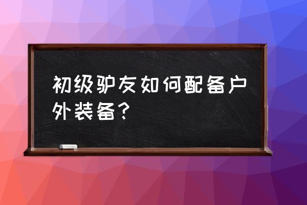 驴友必备100件户外装备 初级驴友如何配备户外装备？