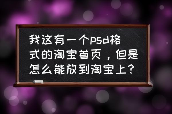 ps做好的模板该怎么印到淘宝首页 我这有一个psd格式的淘宝首页，但是怎么能放到淘宝上？