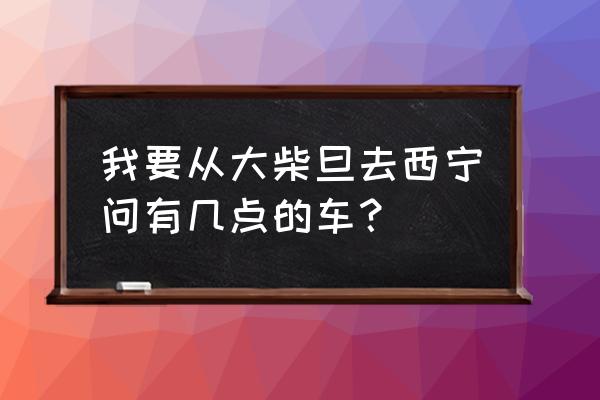 德令哈大柴旦旅游攻略 我要从大柴旦去西宁问有几点的车？