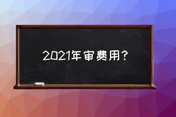 公司年审费用是怎样的 2021年审费用？