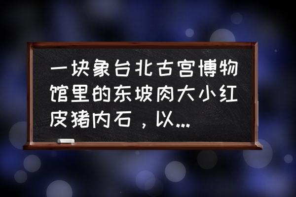 熔岩巧克力蛋糕平顶山 一块象台北古宫博物馆里的东坡肉大小红皮猪内石，以后有收藏价值吗？