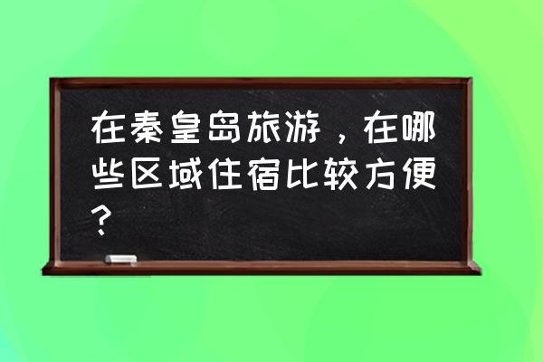 秦皇岛北戴河旅游攻略住宿 在秦皇岛旅游，在哪些区域住宿比较方便？