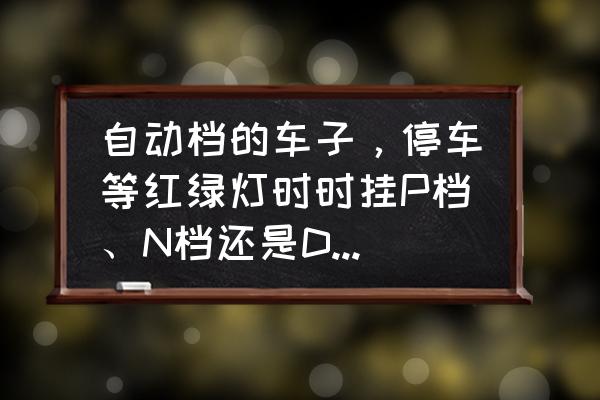 堵车停车应该先停还是先变n挡 自动档的车子，停车等红绿灯时时挂P档、N档还是D档对车好些？挂N档时应该踩刹车还是拉手刹？