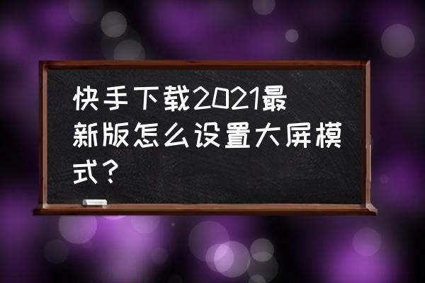 快手怎么才能设置大屏模式 快手下载2021最新版怎么设置大屏模式？