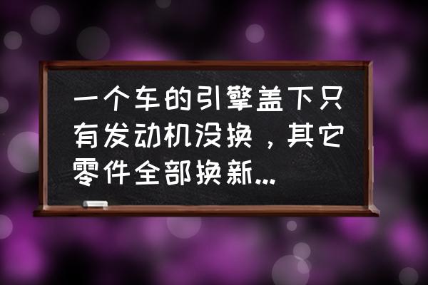 汽车更换配件需当心 一个车的引擎盖下只有发动机没换，其它零件全部换新的，这样对以后有影响吗？有问题吗？