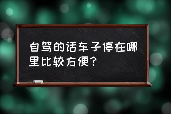 住在哪里驻车最好 自驾的话车子停在哪里比较方便？