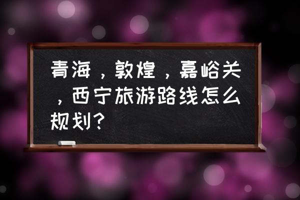 敦煌最新规划消息 青海，敦煌，嘉峪关，西宁旅游路线怎么规划？