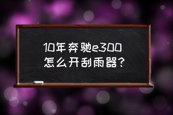 奔驰e级怎么调到雨刮器更换模式 10年奔驰e300怎么开刮雨器？