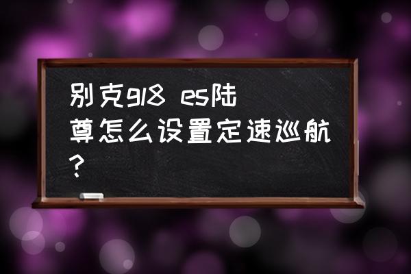 别克gl8原厂倒车摄像头更换步骤 别克gl8 es陆尊怎么设置定速巡航？