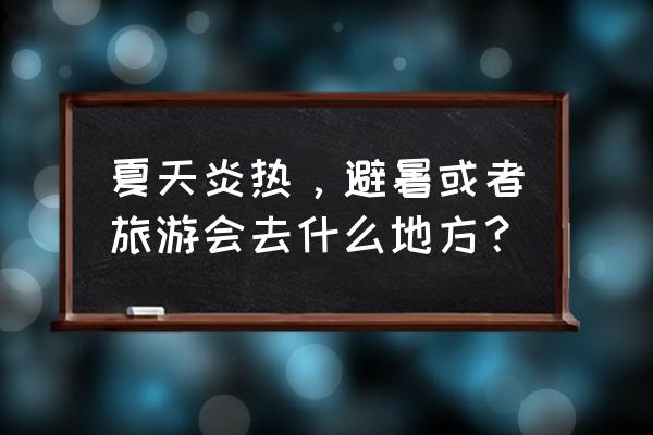 福州到梵净山旅游攻略 夏天炎热，避暑或者旅游会去什么地方？