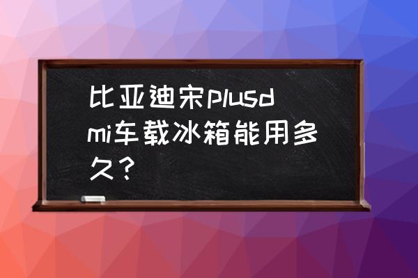 车载家用冰箱测评 比亚迪宋plusdmi车载冰箱能用多久？