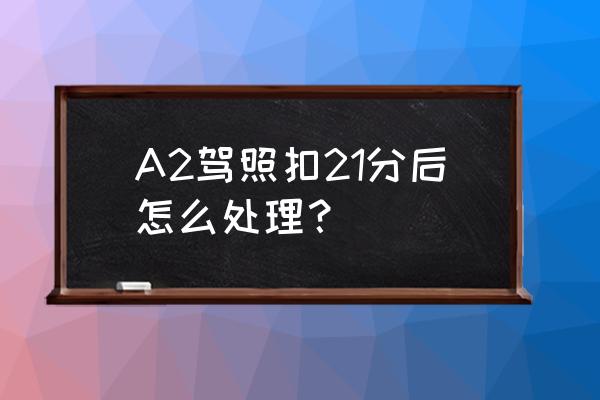 a2扣12分怎么处理最新 A2驾照扣21分后怎么处理？