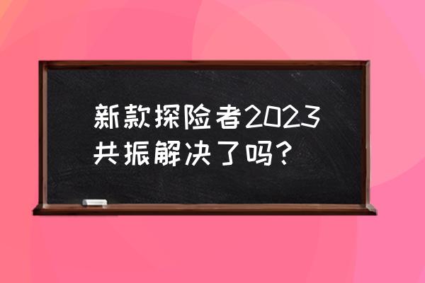 福特探险者四驱风尚版最低多少钱 新款探险者2023共振解决了吗？