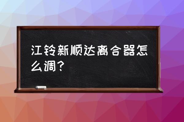 江铃顺达厢式货车变速箱加什么油 江铃新顺达离合器怎么调？