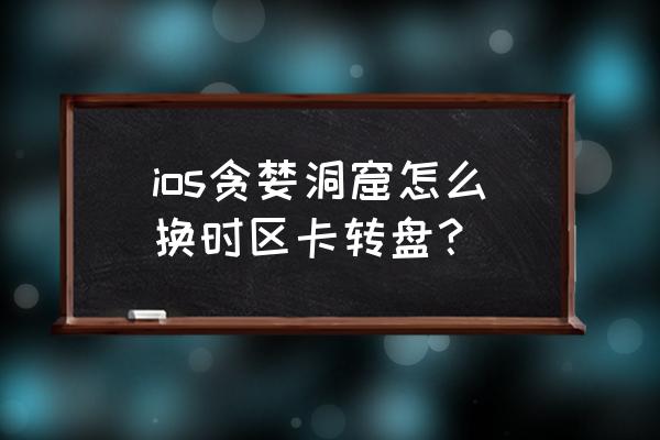 贪婪洞窟转盘技巧 ios贪婪洞窟怎么换时区卡转盘？