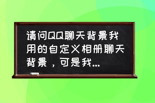 手机qq聊天背景怎么设置统一 请问QQ聊天背景我用的自定义相册聊天背景，可是我怎么换回来啊?我点？