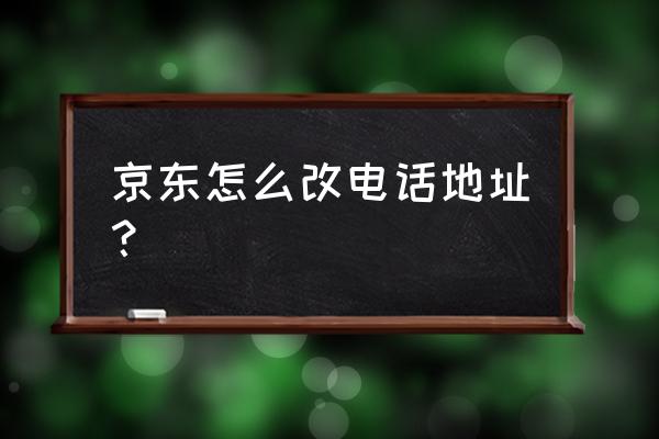 京东上更改收货地址在哪里更改 京东怎么改电话地址？