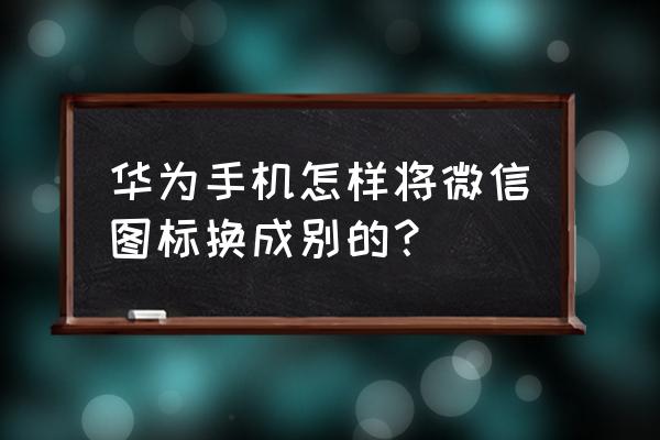 华为微信怎么添加到桌面图标 华为手机怎样将微信图标换成别的？