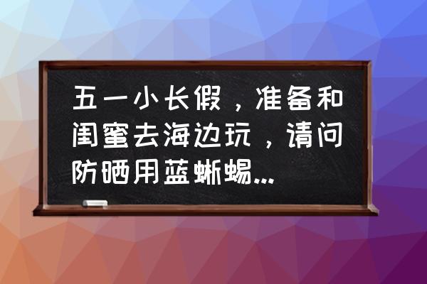 五一出门防晒小技巧 五一小长假，准备和闺蜜去海边玩，请问防晒用蓝蜥蜴运动防晒霜怎么样？