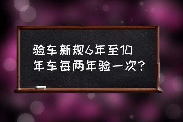 私家车几年年审一次 验车新规6年至10年车每两年验一次？