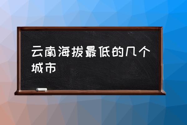 云南各景点海拔高度图 云南海拔最低的几个城市