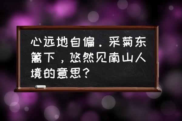 采菊东篱下悠然见南山的深刻含义 心远地自偏。采菊东篱下，悠然见南山人境的意思？