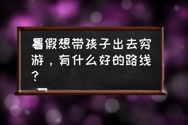 国内哪条线路适合带小孩去徒步 暑假想带孩子出去穷游，有什么好的路线？