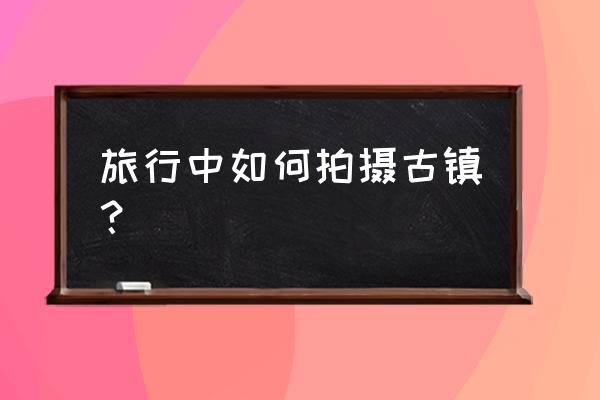 儿童创意美术课程6-8岁古镇 旅行中如何拍摄古镇？