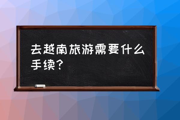 去越南需要什么证件手续 去越南旅游需要什么手续？