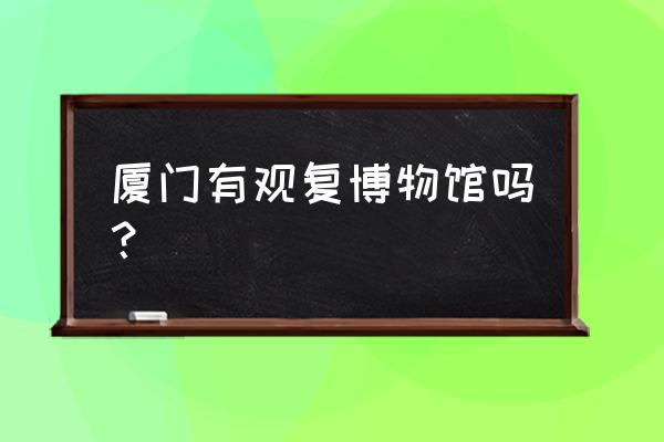 厦门博物馆哪个最好看又好玩 厦门有观复博物馆吗？