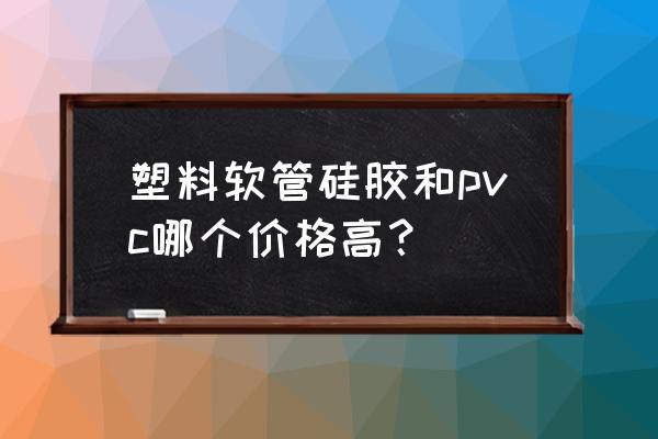 硅橡胶价格表大全 塑料软管硅胶和pvc哪个价格高？