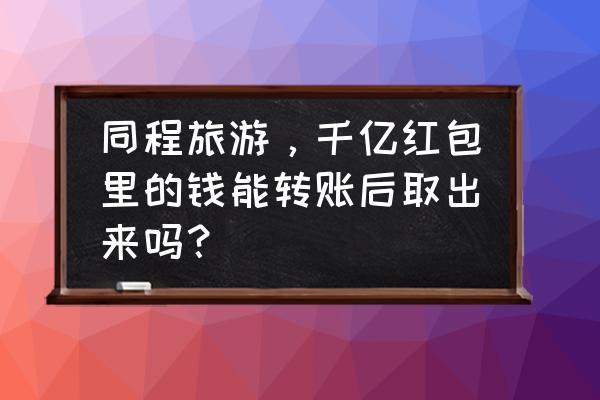 同程借钱申请下来怎么提现啊 同程旅游，千亿红包里的钱能转账后取出来吗？