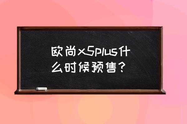 欧尚x5plus一箱油能跑多少公里啊 欧尚x5plus什么时候预售？