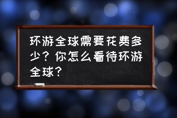 去美国旅游带多少钱玩一周 环游全球需要花费多少？你怎么看待环游全球？